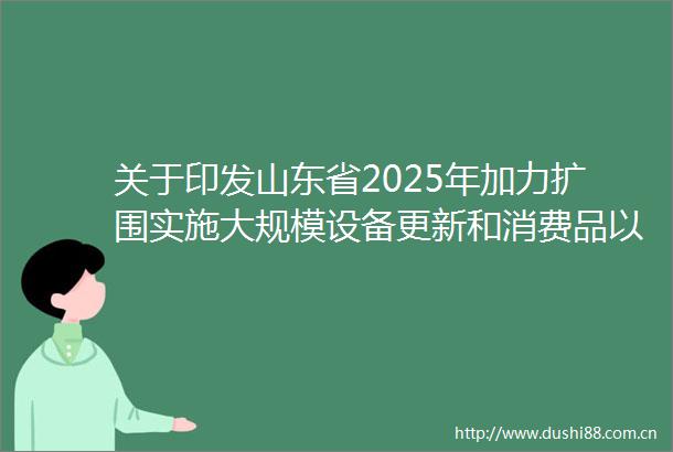 关于印发山东省2025年加力扩围实施大规模设备更新和消费品以旧换新工作方案的通知