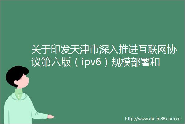 关于印发天津市深入推进互联网协议第六版（ipv6）规模部署和应用工作方案（20212025年）的通知