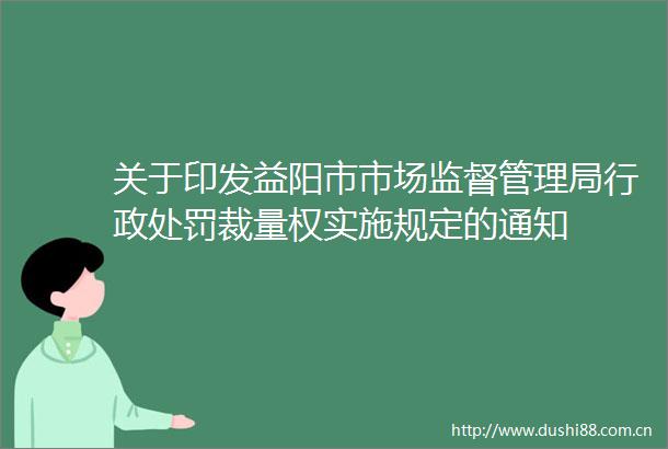 关于印发益阳市市场监督管理局行政裁量权实施规定的通知