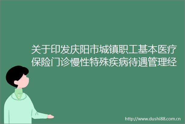 关于印发庆阳市城镇职工基本医疗保险门诊慢性特殊疾病待遇管理经办规程（试行）的通知