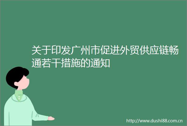 关于印发广州市促进外贸供应链畅通若干措施的通知