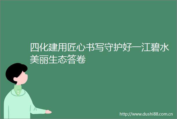 四化建用匠心书写守护好一江碧水美丽生态答卷