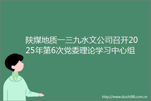 陕煤地质一三九水文公司召开2025年第6次党委理论学习中心组学习会议