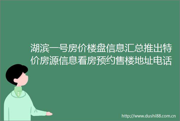 湖滨一号房价楼盘信息汇总推出特价房源信息看房预约售楼地址电话