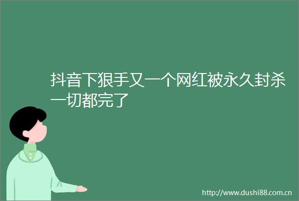 抖音下狠手又一个网红被永久封杀一切都完了