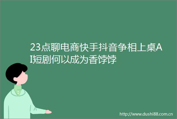 23点聊电商快手抖音争相上桌AI短剧何以成为香饽饽