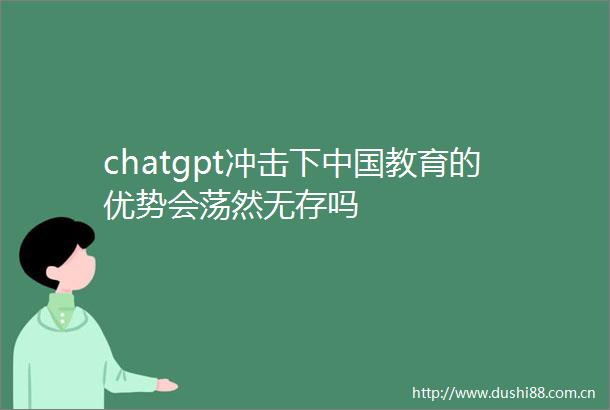 chatgpt冲击下教育的优势会荡然无存吗