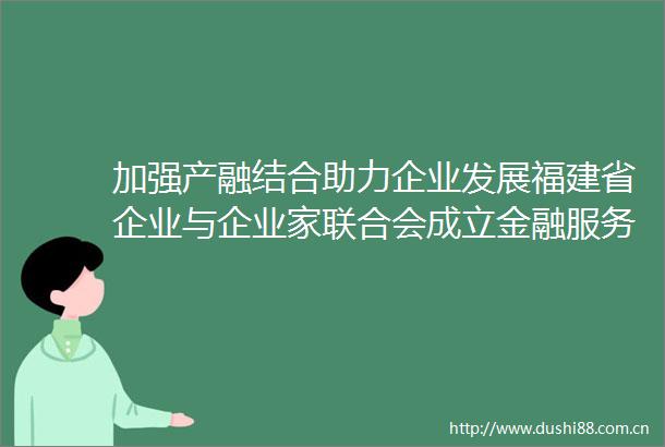 加强产融结合助力企业发展福建省企业与企业家联合会成立金融服务工作委员会