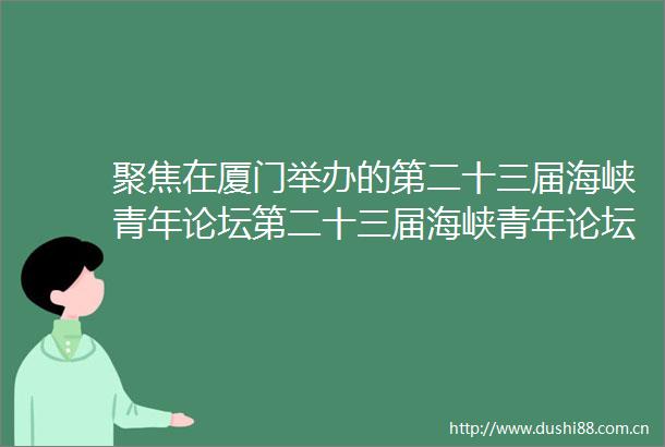 聚焦在厦门举办的第二十三届海峡青年论坛第二十三届海峡青年论坛