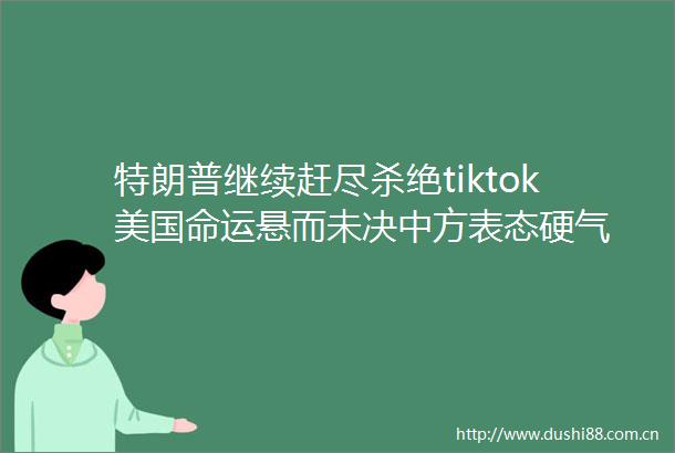 特朗普继续赶尽杀绝tiktok美国命运悬而未决中方表态硬气