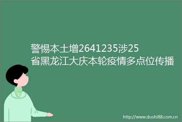 警惕本土增2641235涉25省黑龙江大庆本轮疫情多点位传播已关联近百个小区沈阳同一车厢发现7名感染者