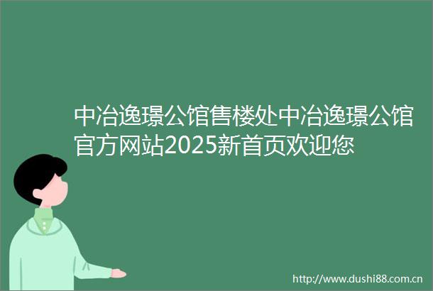 中冶逸璟公馆售楼处中冶逸璟公馆官方网站2025新首页欢迎您