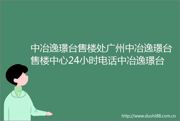 中冶逸璟台售楼处广州中冶逸璟台售楼中心24小时电话中冶逸璟台楼盘详情