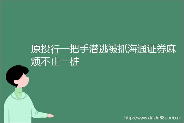 原投行一把手潜逃被抓海通证券麻烦不止一桩