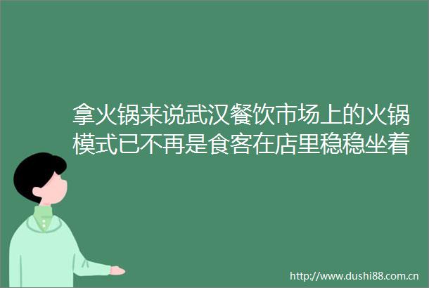 拿火锅来说武汉餐饮市场上的火锅模式已不再是食客在店里稳稳坐着吃一两个小时了而是流行起外卖火锅快餐了