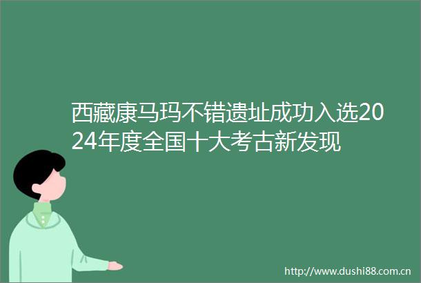 西藏康马玛不错遗址成功入选2024年度全国十大考古新发现