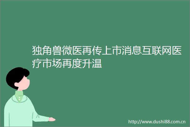 独角兽微医再传上市消息互联网医疗市场再度升温