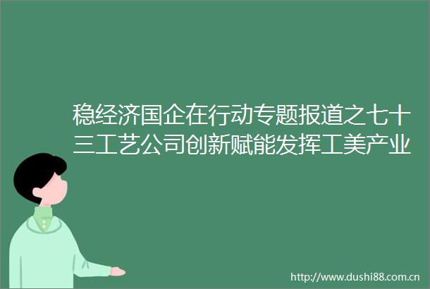 稳经济国企在行动专题报道之七十三工艺公司创新赋能发挥工美产业链主引擎作用