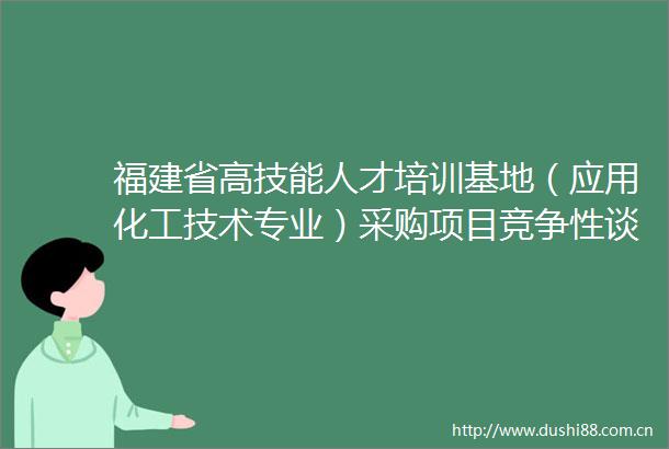 福建省高技能人才培训基地（应用化工技术专业）采购项目竞争性谈判公告