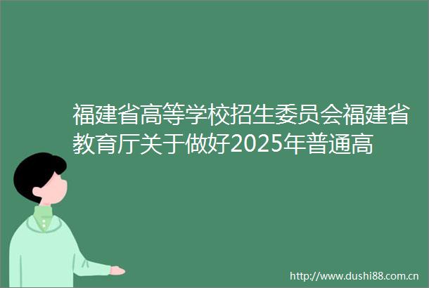 福建省高等学校招生委员会福建省教育厅关于做好2025年普通高校专升本考试招生报名工作的通知