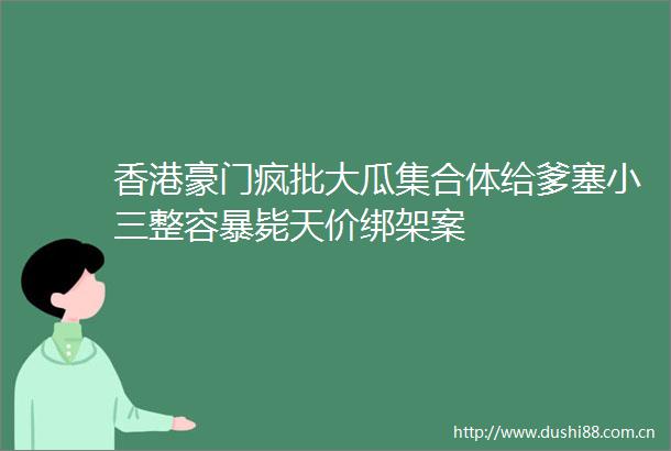香港豪门疯批大瓜集合体给爹塞整容暴毙天价案