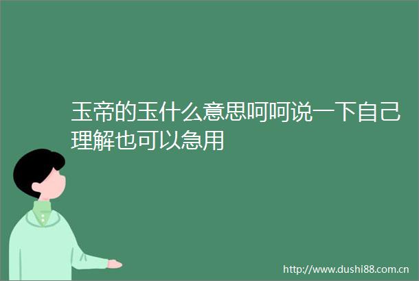 玉帝的玉什么意思呵呵说一下自己理解也可以急用