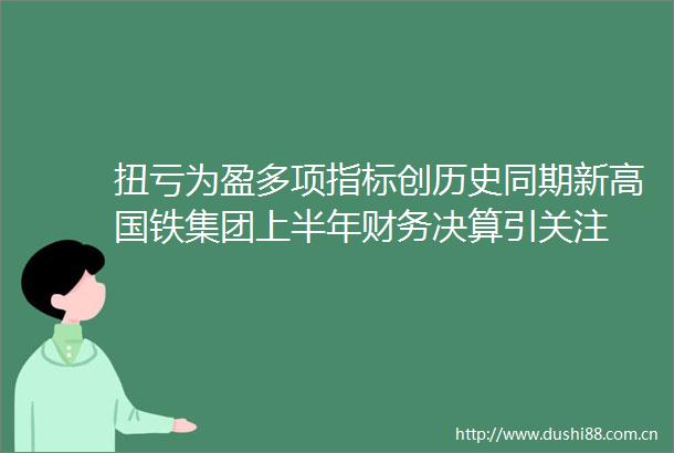 扭亏为盈多项指标创历史同期新高国铁集团上半年财务决算引关注