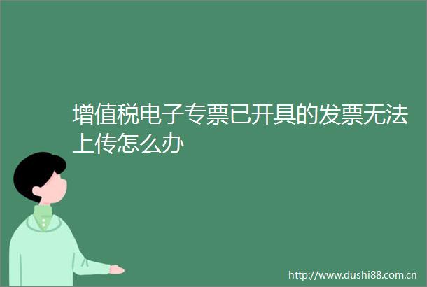 增值税电子专票已开具的发票无法上传怎么办
