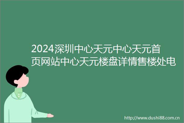 2024深圳中心天元中心天元首页网站中心天元楼盘详情售楼处电话