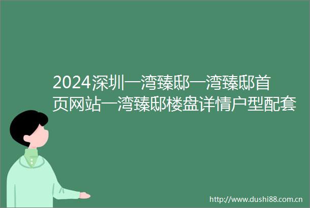 2024深圳一湾臻邸一湾臻邸首页网站一湾臻邸楼盘详情户型配套