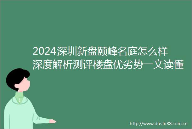 2024深圳新盘颐峰名庭怎么样深度解析测评楼盘优劣势一文读懂优缺点