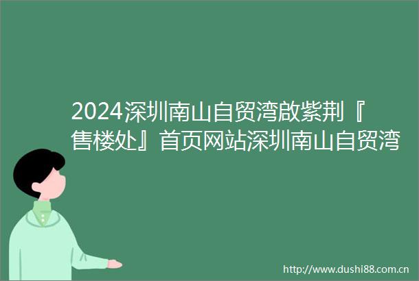 2024深圳南山自贸湾啟紫荆『售楼处』首页网站深圳南山自贸湾啟紫荆售楼中心深圳南山自贸湾啟紫荆欢迎您楼盘详情备案价