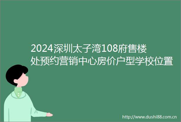 2024深圳太子湾108府售楼处预约营销中心房价户型学校位置价格优惠交房