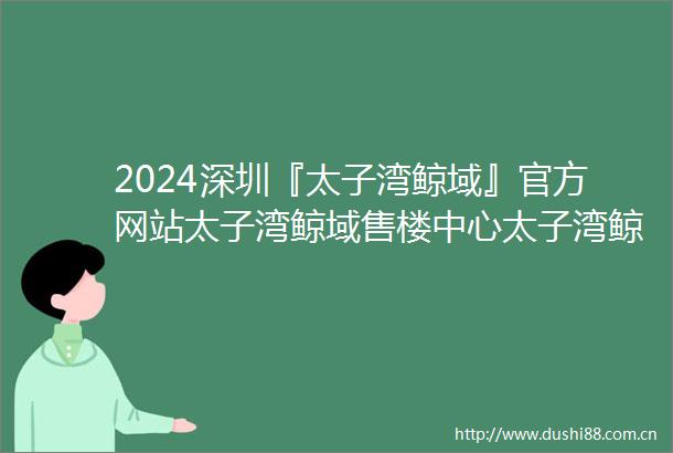 2024深圳『太子湾鲸域』官方网站太子湾鲸域售楼中心太子湾鲸域