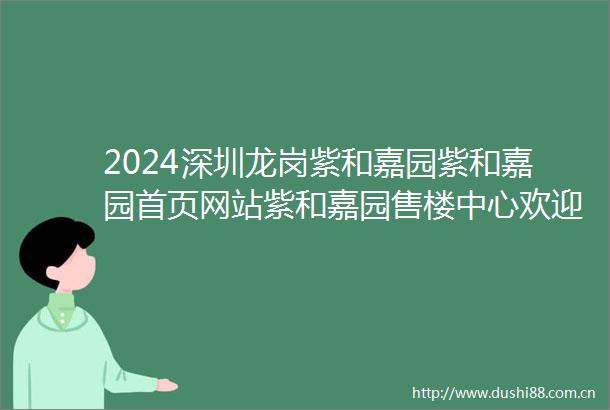 2024深圳龙岗紫和嘉园紫和嘉园首页网站紫和嘉园售楼中心欢迎您紫和嘉园楼盘详情