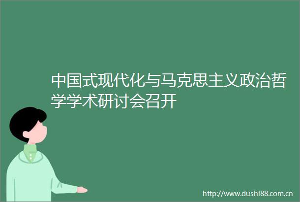 式现代化与马克思主义哲学学术研讨会召开