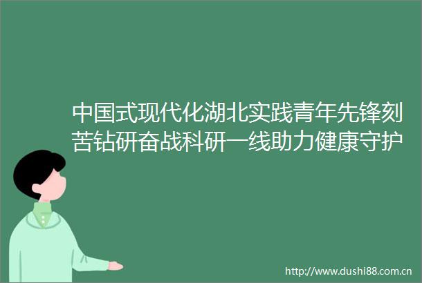 式现代化湖北实践青年先锋刻苦钻研奋战科研一线助力健康守护生命起点