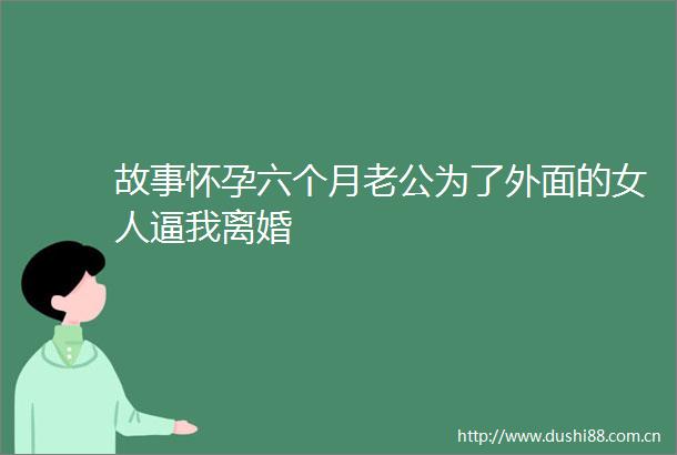 故事怀孕六个月老公为了外面的女人逼我离婚