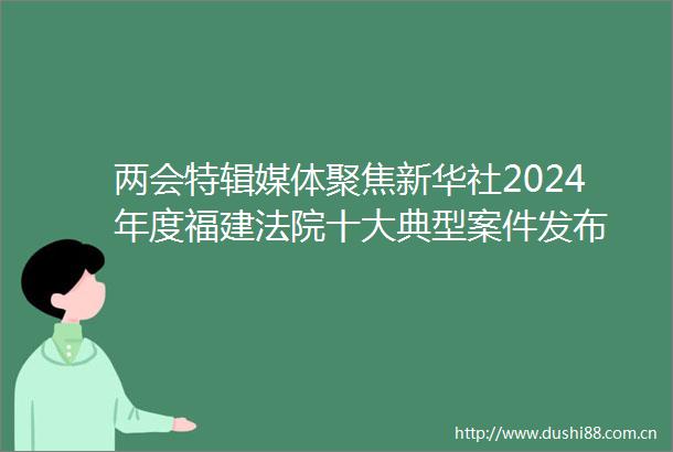 两会特辑媒体聚焦新华社2024年度福建十大典型案件发布