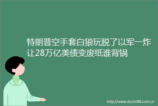 特朗普空手套白狼玩脱了以军一炸让28万亿美债变废纸谁背锅
