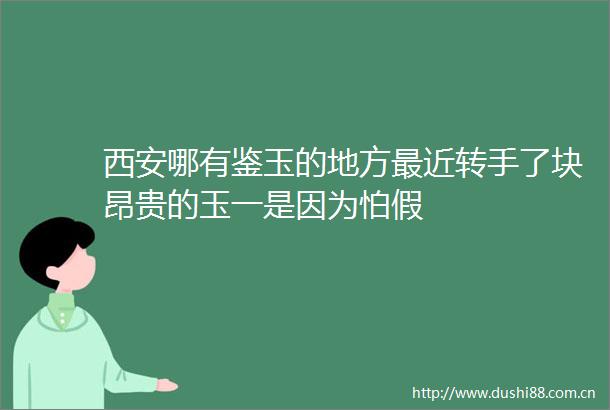 西安哪有鉴玉的地方最近转手了块昂贵的玉一是因为怕假