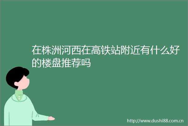 在株洲河西在高铁站附近有什么好的楼盘推荐吗