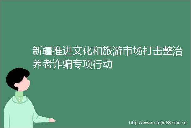 新疆推进文化和旅游市场打击整治养老诈专项行动