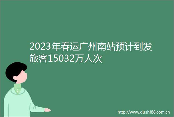 2023年春运广州南站预计到发旅客15032万人次