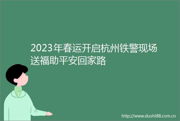 2023年春运开启杭州铁警现场送福助平安回家路