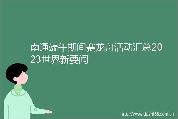 南通端午期间赛龙舟活动汇总2023世界新要闻