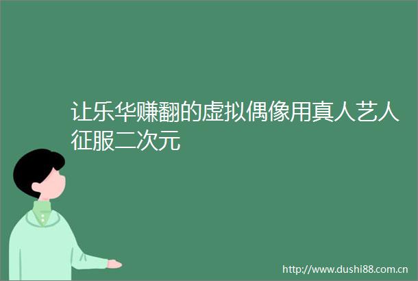 让乐华赚翻的虚拟偶像用真人艺人征服二次元