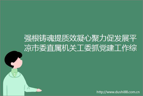 强根铸魂提质效凝心聚力促发展平凉市委直属机关工委抓党建工作综述