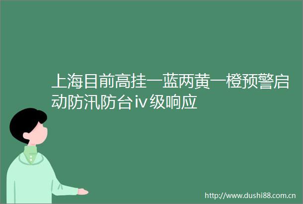 上海目前高挂一蓝两黄一橙预警启动防汛防台ⅳ级响应