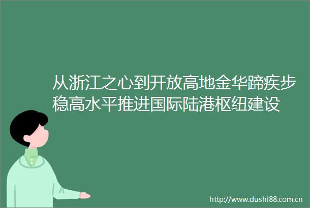 从浙江之心到开放高地金华蹄疾步稳高水平推进国际陆港枢纽建设